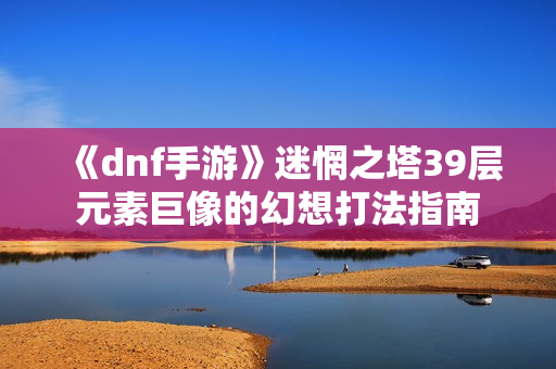 《dnf手游》迷惘之塔39层元素巨像的幻想打法指南