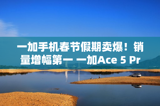 一加手机春节假期卖爆！销量增幅第一 一加Ace 5 Pro全价位段一骑绝尘