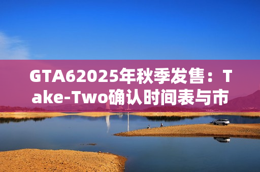 GTA62025年秋季发售：Take-Two确认时间表与市场期待