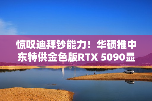 惊叹迪拜钞能力！华硕推中东特供金色版RTX 5090显卡