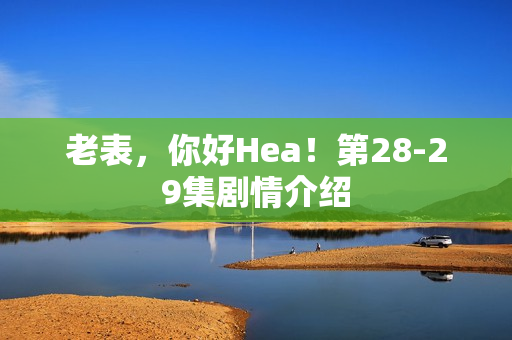 老表，你好Hea！第28-29集剧情介绍