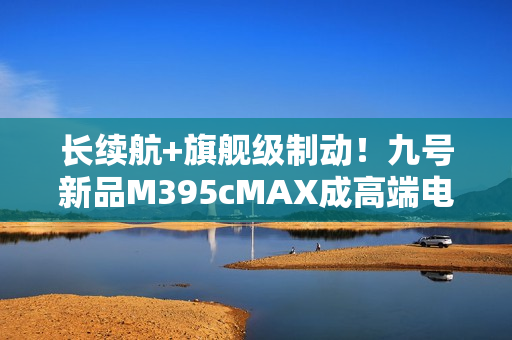 长续航+旗舰级制动！九号新品M395cMAX成高端电摩首选之一