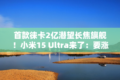首款徕卡2亿潜望长焦旗舰！小米15 Ultra来了：要涨价