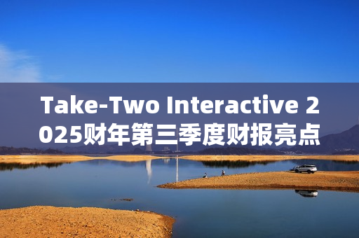 Take-Two Interactive 2025财年第三季度财报亮点：核心IP表现强劲，未来发布计划备受期待