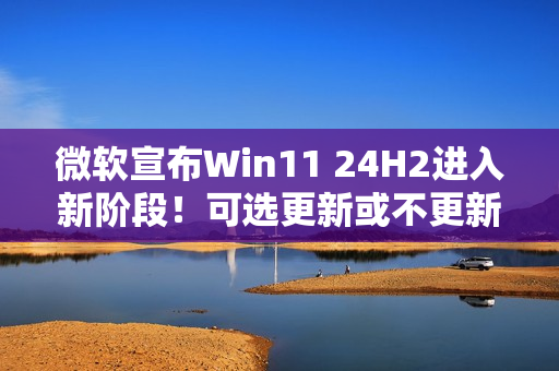微软宣布Win11 24H2进入新阶段！可选更新或不更新