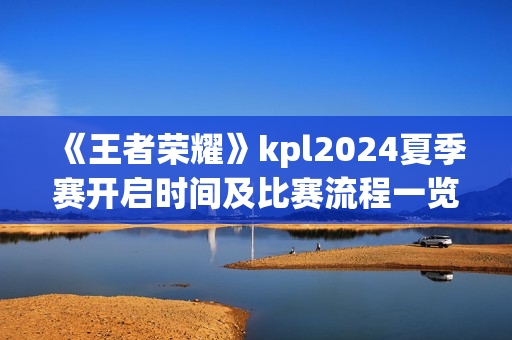 《王者荣耀》kpl2024夏季赛开启时间及比赛流程一览