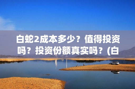 白蛇2成本多少？值得投资吗？投资份额真实吗？(白蛇二成本)