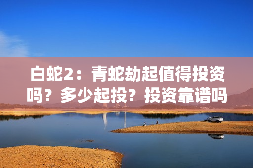 白蛇2：青蛇劫起值得投资吗？多少起投？投资靠谱吗？(白蛇2青蛇劫起免费观看完整版普通话)