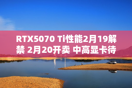 RTX5070 Ti性能2月19解禁 2月20开卖 中高显卡待命中