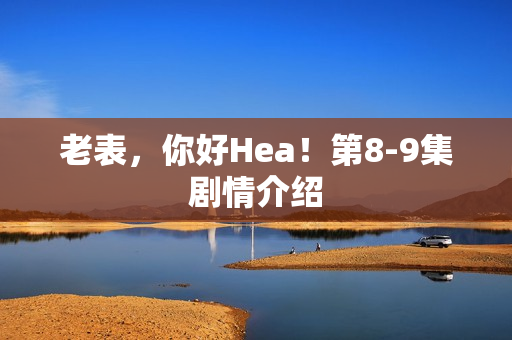 老表，你好Hea！第8-9集剧情介绍