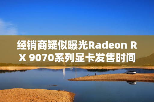 经销商疑似曝光Radeon RX 9070系列显卡发售时间！
