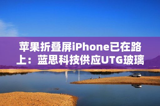 苹果折叠屏iPhone已在路上：蓝思科技供应UTG玻璃