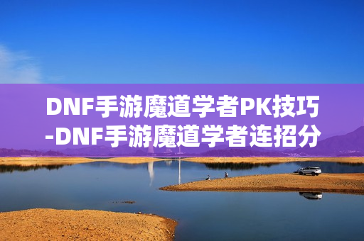 DNF手游魔道学者PK技巧-DNF手游魔道学者连招分享