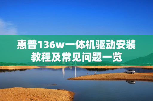 惠普136w一体机驱动安装教程及常见问题一览
