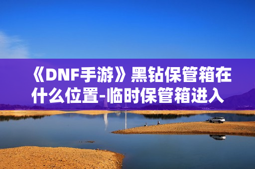 《DNF手游》黑钻保管箱在什么位置-临时保管箱进入方法介绍