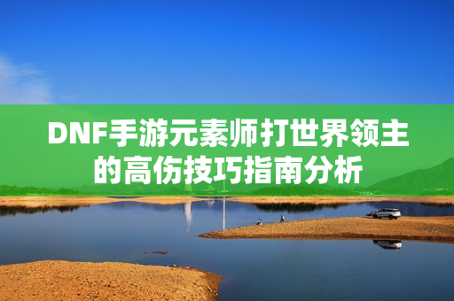 DNF手游元素师打世界领主的高伤技巧指南分析