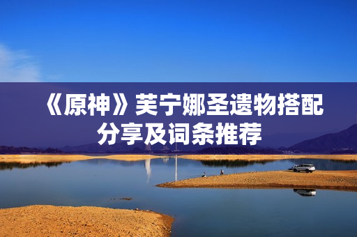 《原神》芙宁娜圣遗物搭配分享及词条推荐