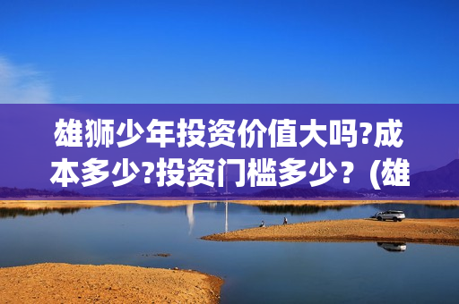 雄狮少年投资价值大吗?成本多少?投资门槛多少？(雄狮少年投资成本多少)