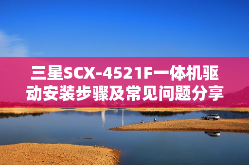 三星SCX-4521F一体机驱动安装步骤及常见问题分享