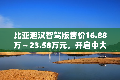 比亚迪汉智驾版售价16.88万～23.58万元，开启中大型轿车全民智驾时代