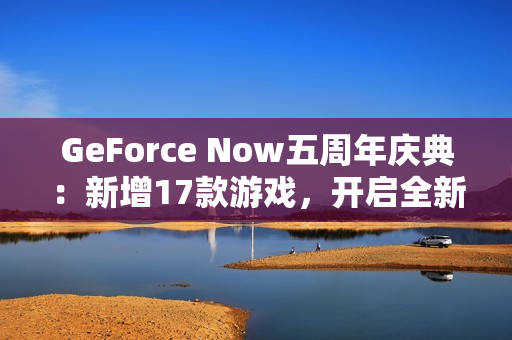 GeForce Now五周年庆典：新增17款游戏，开启全新云游戏体验