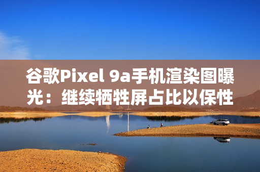 谷歌Pixel 9a手机渲染图曝光：继续牺牲屏占比以保性价比
