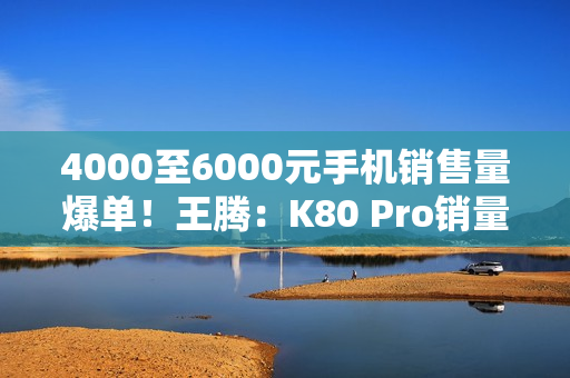 4000至6000元手机销售量爆单！王腾：K80 Pro销量超越友商同档