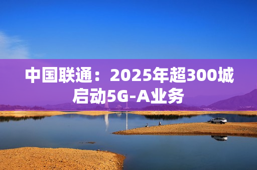 中国联通：2025年超300城启动5G-A业务