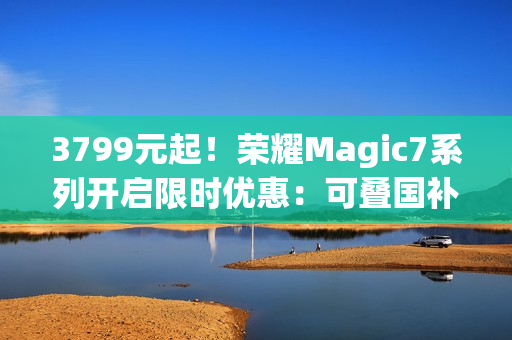 3799元起！荣耀Magic7系列开启限时优惠：可叠国补 最高降700元