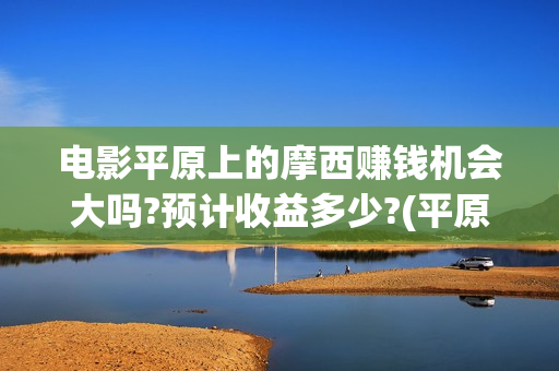 电影平原上的摩西赚钱机会大吗?预计收益多少?(平原上的摩西票房预测)
