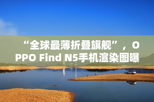 “全球最薄折叠旗舰”，OPPO Find N5手机渲染图曝光