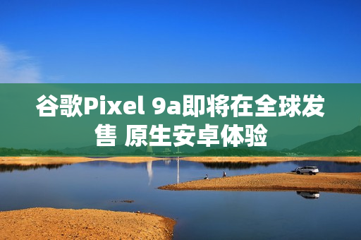 谷歌Pixel 9a即将在全球发售 原生安卓体验