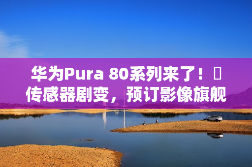 华为Pura 80系列来了！​传感器剧变，预订影像旗舰机皇？