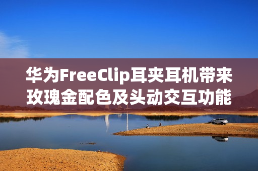 华为FreeClip耳夹耳机带来玫瑰金配色及头动交互功能：时尚智慧更上一层