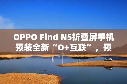 OPPO Find N5折叠屏手机预装全新“O+互联”，预计适配苹果Mac电脑