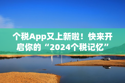 个税App又上新啦！快来开启你的“2024个税记忆”