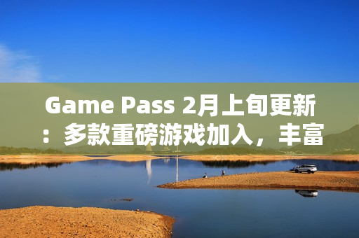 Game Pass 2月上旬更新：多款重磅游戏加入，丰富玩家体验