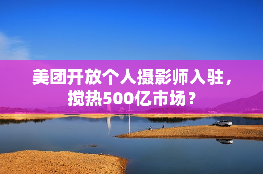 美团开放个人摄影师入驻，搅热500亿市场？