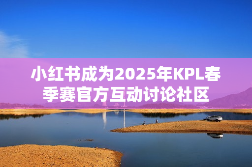 小红书成为2025年KPL春季赛官方互动讨论社区