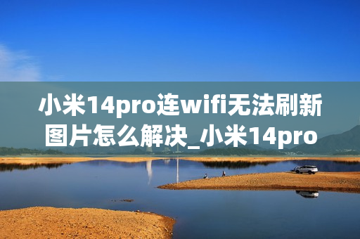 小米14pro连wifi无法刷新图片怎么解决_小米14pro连接wifi后图片加载不出来原因