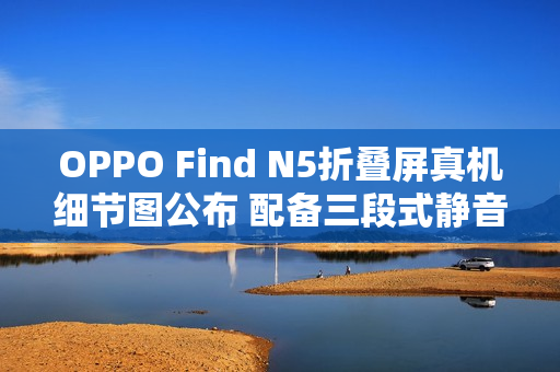 OPPO Find N5折叠屏真机细节图公布 配备三段式静音键