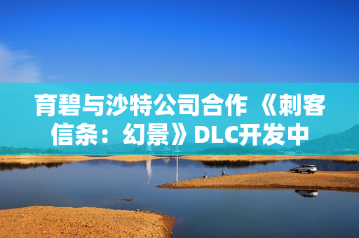 育碧与沙特公司合作 《刺客信条：幻景》DLC开发中