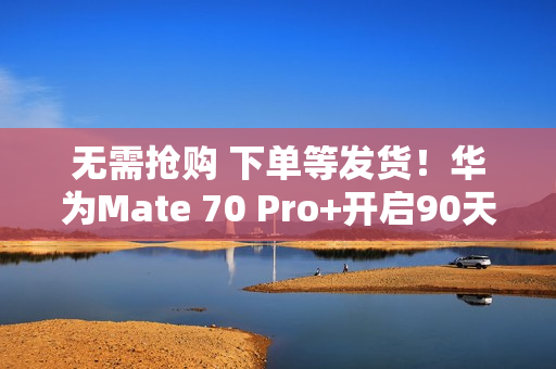 无需抢购 下单等发货！华为Mate 70 Pro+开启90天预约申购