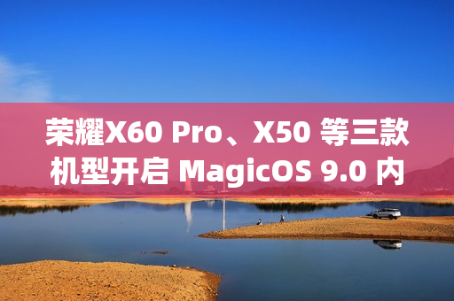 荣耀X60 Pro、X50 等三款机型开启 MagicOS 9.0 内测招募