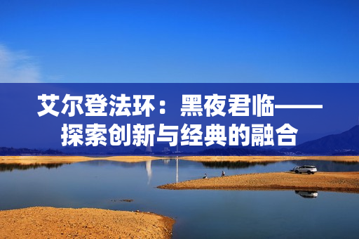 艾尔登法环：黑夜君临——探索创新与经典的融合