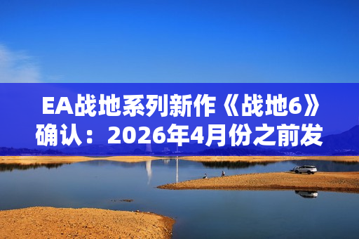 EA战地系列新作《战地6》确认：2026年4月份之前发售