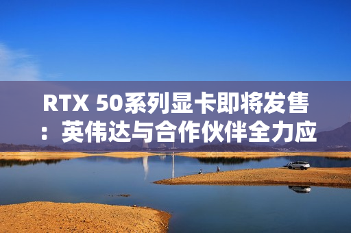 RTX 50系列显卡即将发售：英伟达与合作伙伴全力应对可能的缺货危机