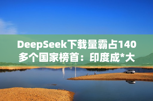 DeepSeek下载量霸占140多个国家榜首：印度成*大用户来源
