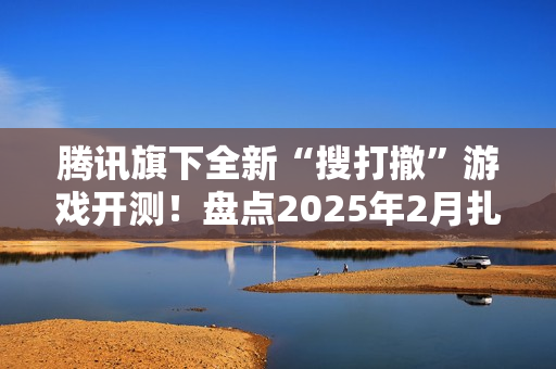 腾讯旗下全新“搜打撤”游戏开测！盘点2025年2月扎堆测试的游戏