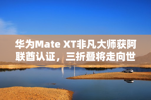 华为Mate XT非凡大师获阿联酋认证，三折叠将走向世界